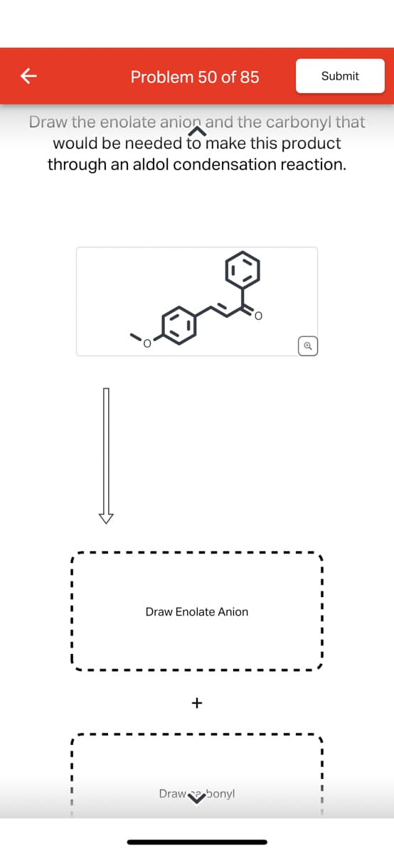 Problem 50 of 85
Submit
Draw the enolate anion and the carbonyl that
would be needed to make this product
through an aldol condensation reaction.
Draw Enolate Anion
+
Draw bonyl
Q