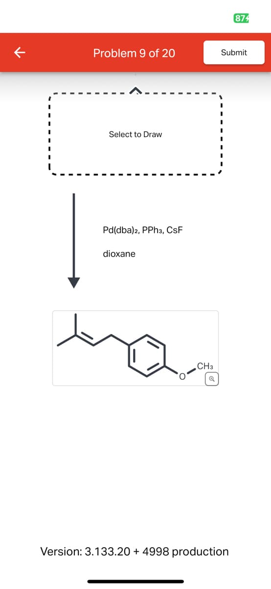 874
Problem 9 of 20
Submit
Select to Draw
Pd(dba)2, PPh3, CSF
dioxane
CH3
વ્
Version: 3.133.20 + 4998 production