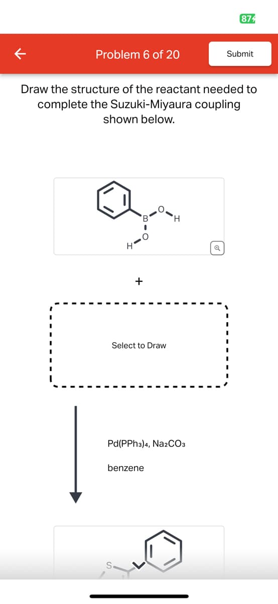 874
Problem 6 of 20
Submit
Draw the structure of the reactant needed to
complete the Suzuki-Miyaura coupling
shown below.
H'
+
Select to Draw
H
Pd(PPh3)4, Na2CO3
benzene
Q