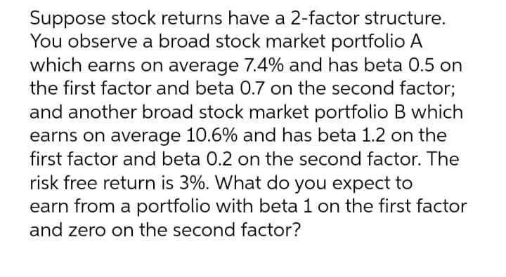 Suppose stock returns have a 2-factor structure.
You observe a broad stock market portfolio A
which earns on average 7.4% and has beta 0.5 on
the first factor and beta 0.7 on the second factor;
and another broad stock market portfolio B which
earns on average 10.6% and has beta 1.2 on the
first factor and beta 0.2 on the second factor. The
risk free return is 3%. What do you expect to
earn from a portfolio with beta 1 on the first factor
and zero on the second factor?
