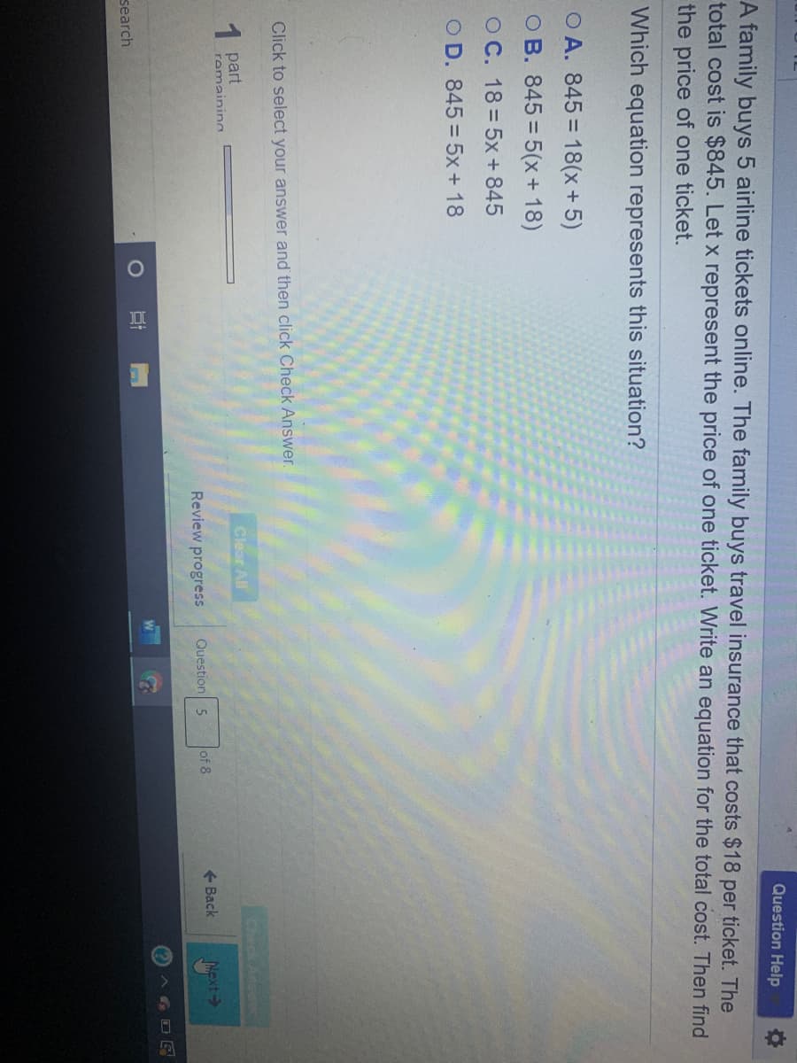 Question Help
A family buys 5 airline tickets online. The family buys travel insurance that costs $18 per ticket. The
total cost is $845. Let x represent the price of one ticket. Write an equation for the total cost. Then find
the price of one ticket.
Which equation represents this situation?
O A. 845 = 18(x+5)
O B. 845 = 5(x+ 18)
O C. 18 = 5x+ 845
O D. 845= 5x + 18
Click to select your answer and then click Check Answer.
1 part
Clear All
Check Arswe
romainina
Review progress
Question 5
of 8
+ Back
Next->
(?) A G O E
search
