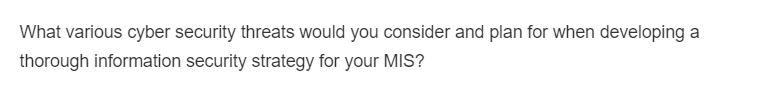 What various cyber security threats would you consider and plan for when developing a
thorough information security strategy for your MIS?