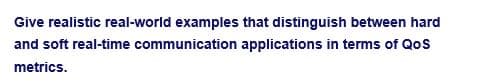 Give realistic real-world examples that distinguish between hard
and soft real-time communication applications in terms of QoS
metrics.