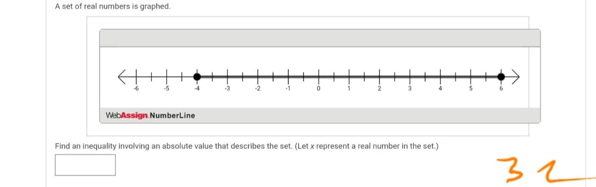 A set of real numbers is graphed.
-6
-5
-4
-3
-2
-1
2
4
WebAssign. NumberLine
Find an inequality involving an absolute value that describes the set. (Let x represent a real number in the set.)
32
