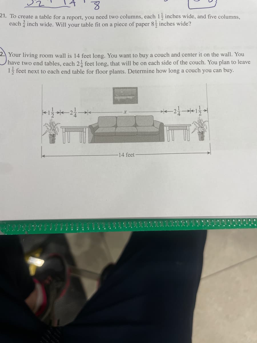 8
21. To create a table for a report, you need two columns, each 1 inches wide, and five columns,
each 2 inch wide. Will your table fit on a piece of paper 8½ inches wide?
Your living room wall is 14 feet long. You want to buy a couch and center it on the wall. You
have two end tables, each 24 feet long, that will be on each side of the couch. You plan to leave
1½ feet next to each end table for floor plants. Determine how long a couch you can buy.
21/12-
-14 feet
*21*11*