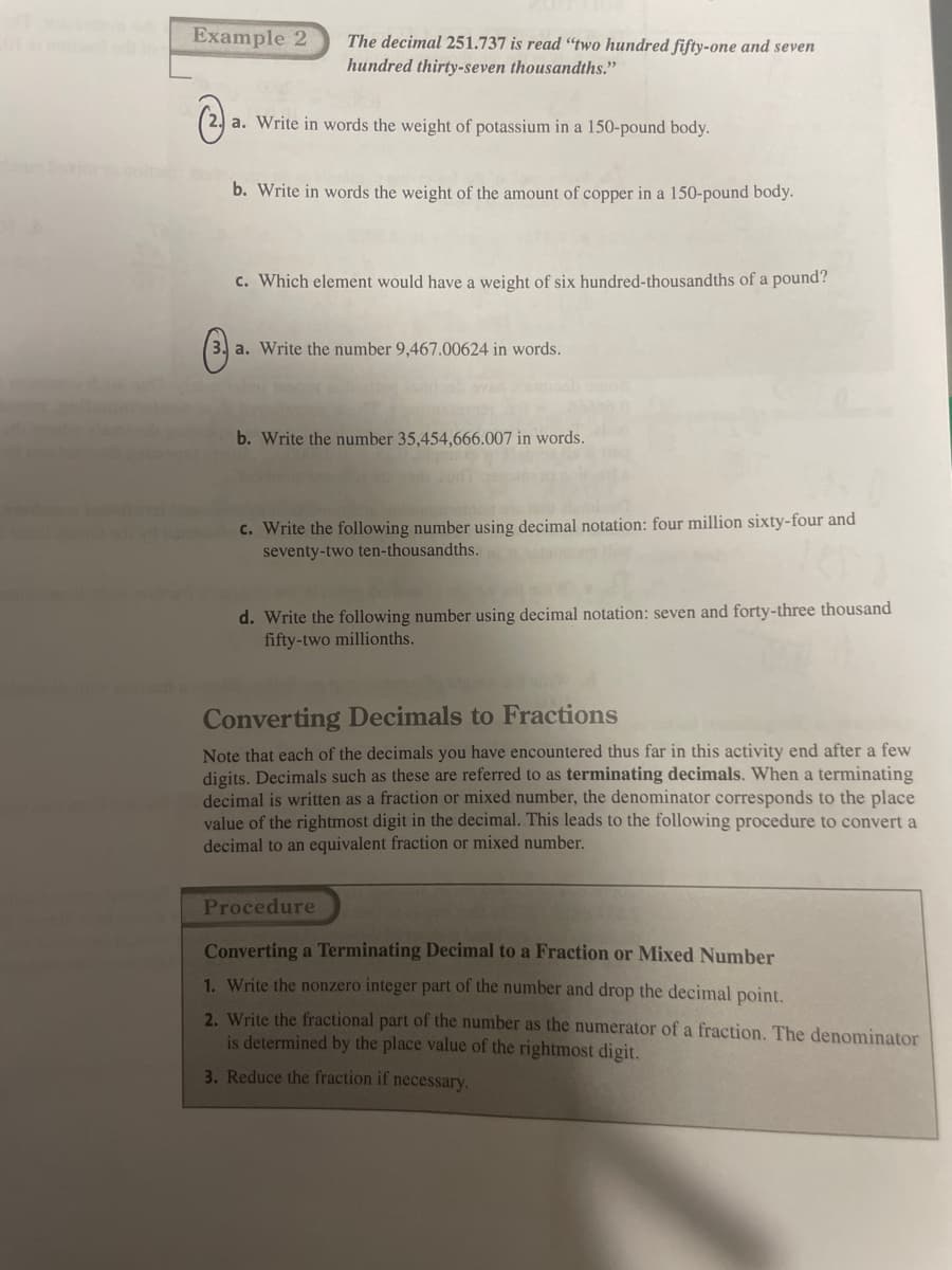 Example 2
The decimal 251.737 is read "two hundred fifty-one and seven
hundred thirty-seven thousandths."
(
a. Write in words the weight of potassium in a 150-pound body.
(3
b. Write in words the weight of the amount of copper in a 150-pound body.
c. Which element would have a weight of six hundred-thousandths of a pound?
a. Write the number 9,467.00624 in words.
b. Write the number 35,454,666.007 in words.
c. Write the following number using decimal notation: four million sixty-four and
seventy-two ten-thousandths.
d. Write the following number using decimal notation: seven and forty-three thousand
fifty-two millionths.
Converting Decimals to Fractions
Note that each of the decimals you have encountered thus far in this activity end after a few
digits. Decimals such as these are referred to as terminating decimals. When a terminating
decimal is written as a fraction or mixed number, the denominator corresponds to the place
value of the rightmost digit in the decimal. This leads to the following procedure to convert a
decimal to an equivalent fraction or mixed number.
Procedure
Converting a Terminating Decimal to a Fraction or Mixed Number
1. Write the nonzero integer part of the number and drop the decimal point.
2. Write the fractional part of the number as the numerator of a fraction. The denominator
is determined by the place value of the rightmost digit.
3. Reduce the fraction if necessary.