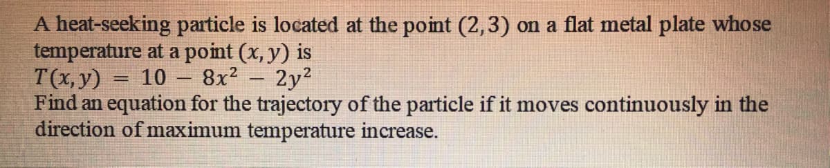 A heat-seeking particle is located at the point (2,3) on a flat metal plate whose
temperature at a point (x, y) is
T(x, y)
Find an equation for the trajectory of the particle if it moves continuously in the
direction of maximum temperature increase.
10
8x? - 2y2
