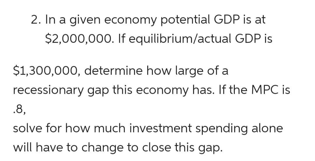 2. In a given economy potential GDP is at
$2,000,000. If equilibrium/actual GDP is
$1,300,000, determine how large of a
recessionary gap this economy has. If the MPC is
.8,
solve for how much investment spending alone
will have to change to close this gap.
