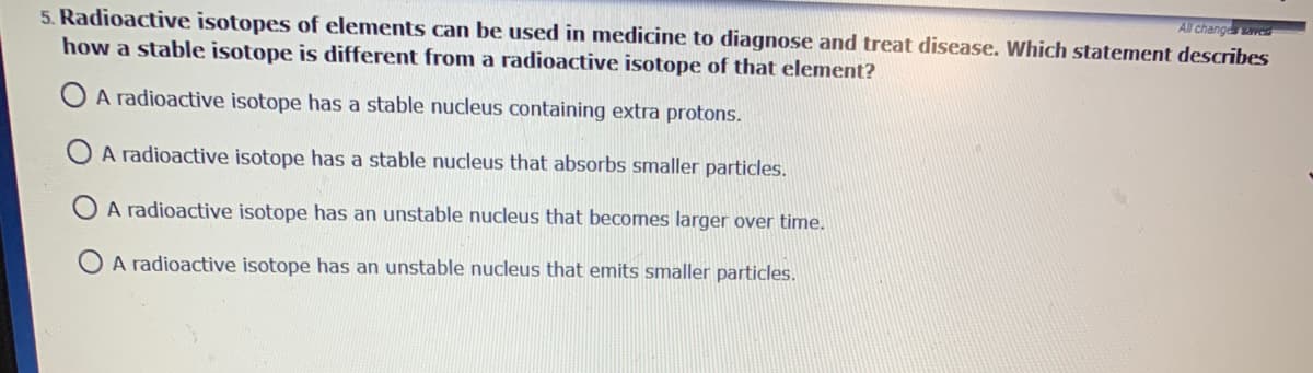 All changeve
5. Radioactive isotopes of elements can be used in medicine to diagnose and treat disease. Which statement describes
how a stable isotope is different from a radioactive isotope of that element?
O A radioactive isotope has a stable nucleus containing extra protons.
O A radioactive isotope has a stable nucleus that absorbs smaller particles.
A radioactive isotope has an unstable nucleus that becomes larger over time.
A radioactive isotope has an unstable nucleus that emits smaller particles.
