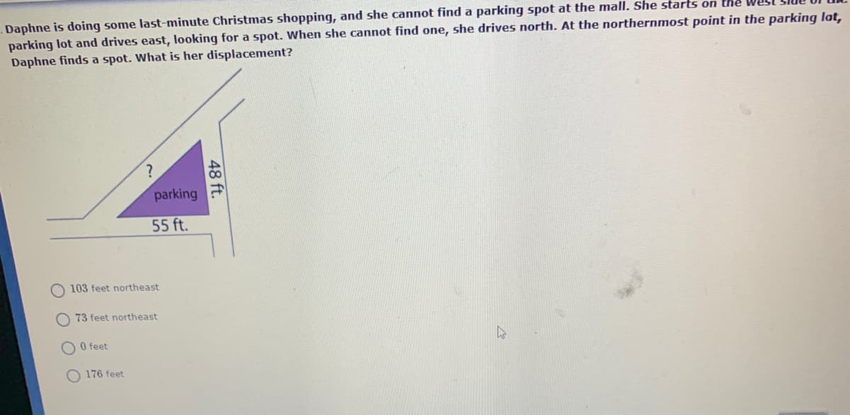 Daphne is doing some last-minute Christmas shopping, and she cannot find a parking spot at the mall. She starts on the
parking lot and drives east, looking for a spot. When she cannot find one, she drives north. At the northernmost point in the parking lat,
Daphne finds a spot. What is her displacement?
parking
55 ft.
O 103 feet northeast
73 feet northeast
O feet
176 feet
48 ft.
