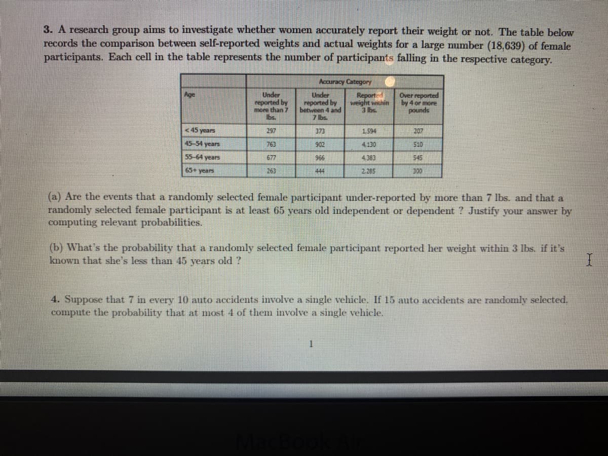 3. A research group aims to investigate whether women accurately report their weight or not. The table below
records the comparison between self-reported weights and actual weights for a large mumber (18,639) of female
participants. Each cell in the table represents the number of participants falling in the respective category.
Accuracy Category
Reported
weight within
3 bs
Age
Under
reported by
more than 7
Ibs.
Under
reported by
between 4 and
7 bs.
Over reported
by 4 or more
pounds
<45 years
297
373
1.994
207
45-54 years
763
902
410
510
55 64 years
677
966
4,383
545
65 years
263
444
2.265
(a) Are the events that a randomly selected female participant under-reported by more than 7 Ibs. and that a
randomly selected female participant is at least 65 years old independent or dependent ? Justify your answer by
computing relevant probabilities.
(b) What's the probability that a randomly selected female participant reported her weight within 3 lbs. if it's
known that she's less than 45 years old ?
4. Suppose that 7 in every 10 auto accidents involve a single vehicle. If 15 auto accidents are randomly selected,
compute the probability that at most 4 of them involve a single vehicle.
