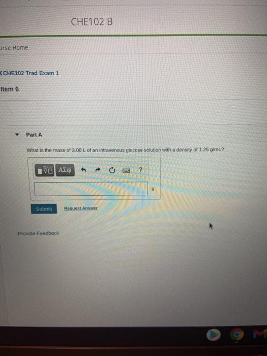 CHE102 B
urse Home
KCHE102 Trad Exam 1
Item 6
Part A
What is the mass of 3.00 L of an intravenous glucose solution with a density of 1.25 g/ml?
Submit
Request Answer
Provide Feedback
M
