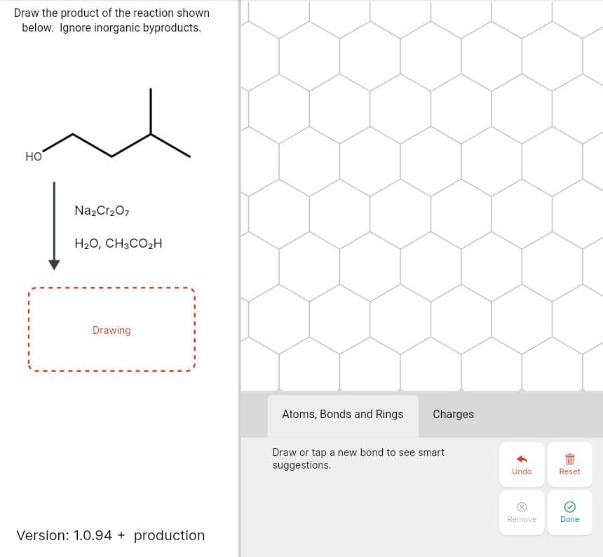 Draw the product of the reaction shown
below. Ignore inorganic byproducts.
но
Na2Cr20,
H20, CH3CO2H
Drawing
Atoms, Bonds and Rings
Charges
Draw or tap a new bond to see smart
suggestions.
Undo
Reset
Remove
Done
Version: 1.0.94 + production
