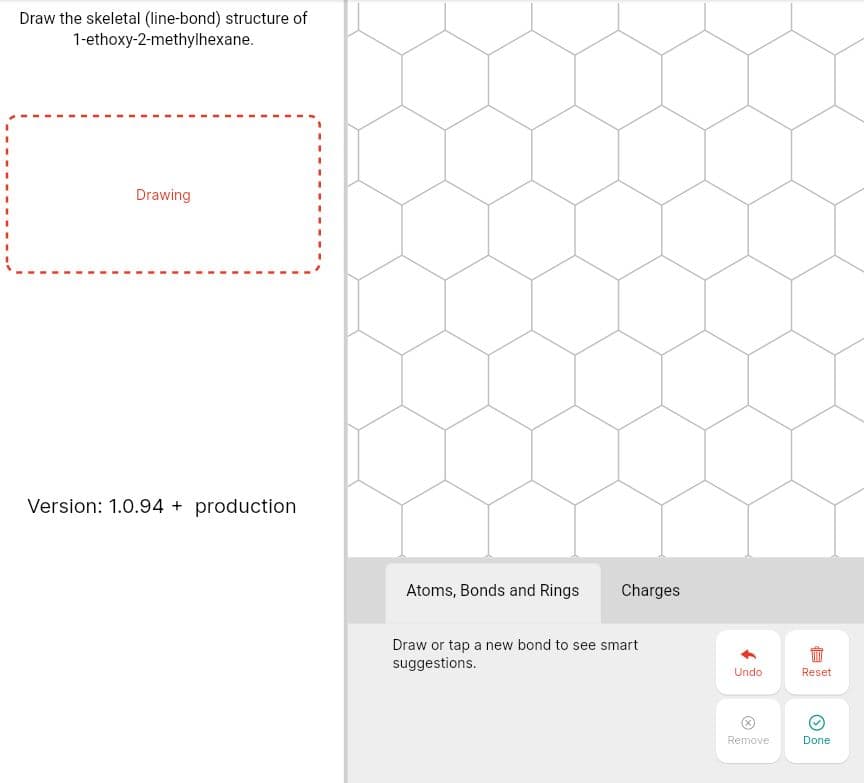 Draw the skeletal (line-bond) structure of
1-ethoxy-2-methylhexane.
Drawing
Version: 1.0.94 + production
Atoms, Bonds and Rings
Charges
Draw or tap a new bond to see smart
suggestions.
Undo
Reset
Remove
Done
