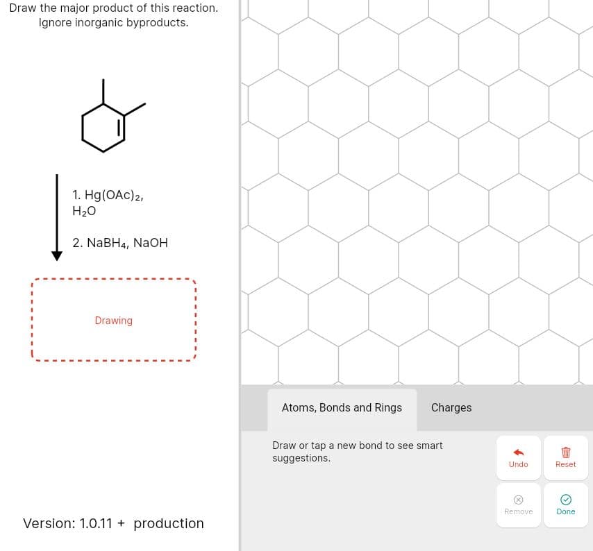 Draw the major product of this reaction.
Ignore inorganic byproducts.
1. Hg(OAc)2,
H20
2. NaBH4, NaOH
Drawing
Atoms, Bonds and Rings
Charges
Draw or tap a new bond to see smart
suggestions.
Undo
Reset
Remove
Done
Version: 1.0.11 + production
