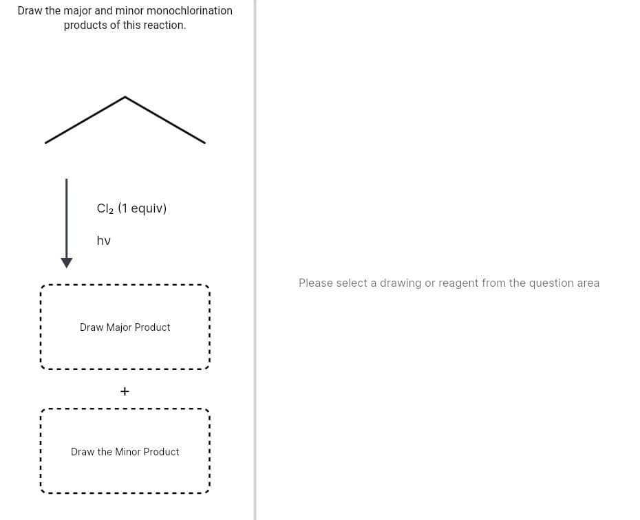 Draw the major and minor monochlorination
products of this reaction.
Cl2 (1 equiv)
hv
Please select a drawing or reagent from the question area
Draw Major Product
Draw the Minor Product
