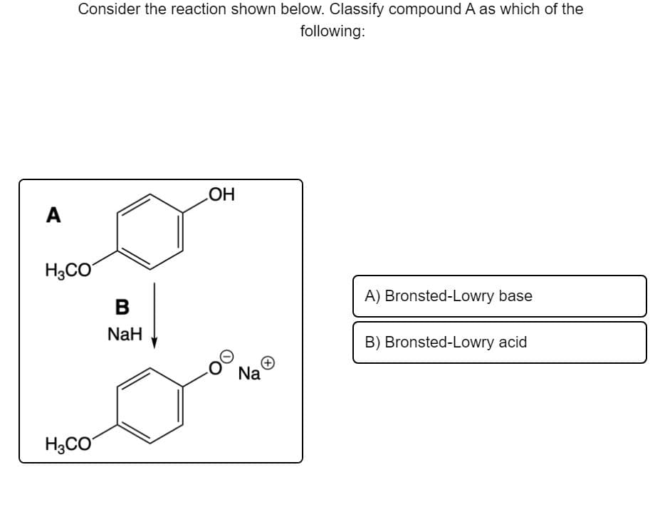 Consider the reaction shown below. Classify compound A as which of the
following:
A
HO
H3CO
A) Bronsted-Lowry base
NaH
B) Bronsted-Lowry acid
Na
H3CO
