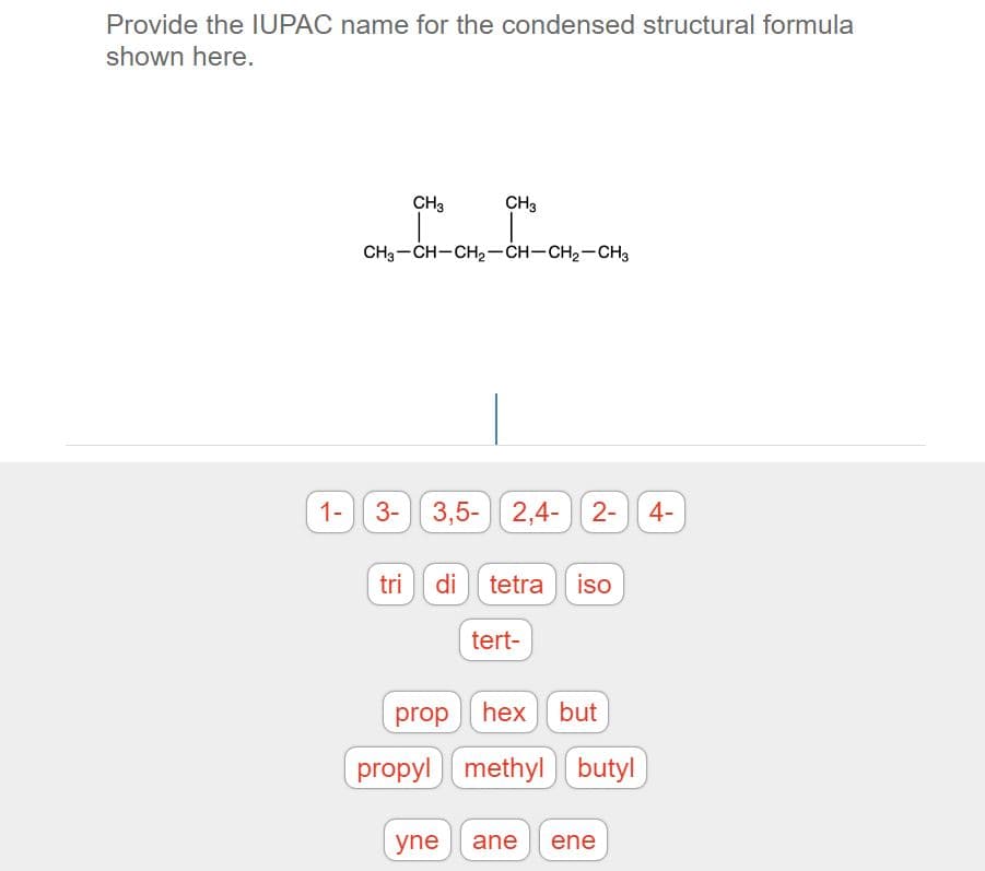 Provide the IUPAC name for the condensed structural formula
shown here.
CH3
CH3
CH3-CH-CH2-CH-CH2-CH3
1- 3-
3,5- 2,4- 2-
tri di tetra iso
tert-
prop hex but
propyl methyl butyl
yne
ane
ene
