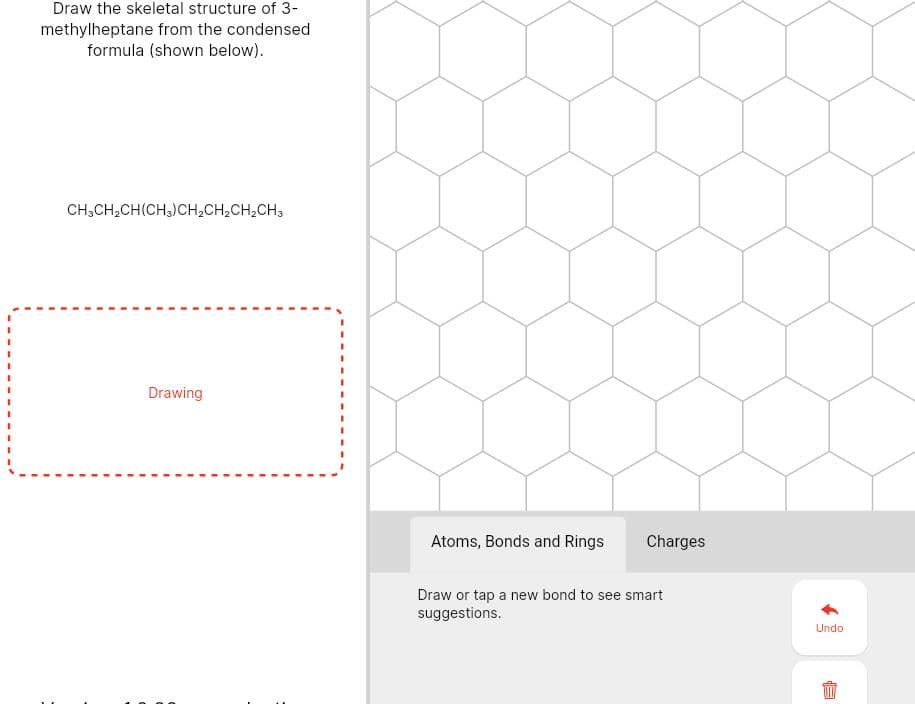 Draw the skeletal structure of 3-
methylheptane from the condensed
formula (shown below).
CH;CH,CH(CH3)CH2CH,CH,CH3
Drawing
Atoms, Bonds and Rings
Charges
Draw or tap a new bond to see smart
suggestions.
Undo
