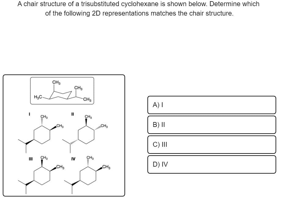 A chair structure of a trisubstituted cyclohexane is shown below. Determine which
of the following 2D representations matches the chair structure.
CH3
CH3
H3C-
CH3
A) I
II
CH3
CH3
CH3
B) I|
CH
C) II
CH3
IV
CH,
CH3
CH3
D) IV
