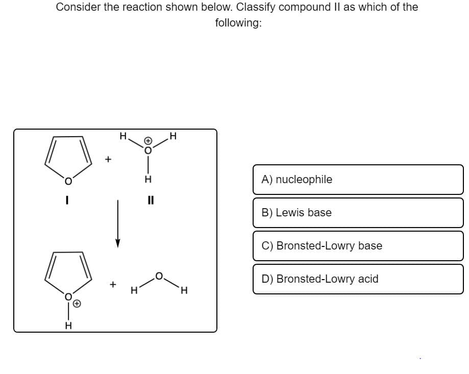 Consider the reaction shown below. Classify compound II as which of the
following:
H.
H
A) nucleophile
II
B) Lewis base
C) Bronsted-Lowry base
D) Bronsted-Lowry acid
H.
H
+
