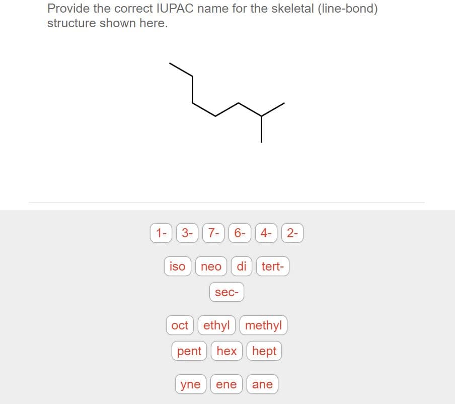 Provide the correct IUPAC name for the skeletal (line-bond)
structure shown here.
1- 3- 7- 6- 4- 2-
iso neo
di tert-
sec-
oct ethyl methyl
pent hex hept
yne
ene
ane
