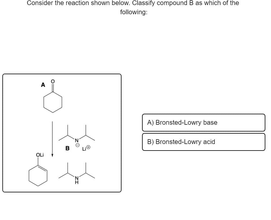 Consider the reaction shown below. Classify compound B as which of the
following:
A
A) Bronsted-Lowry base
B) Bronsted-Lowry acid
B
OLi
