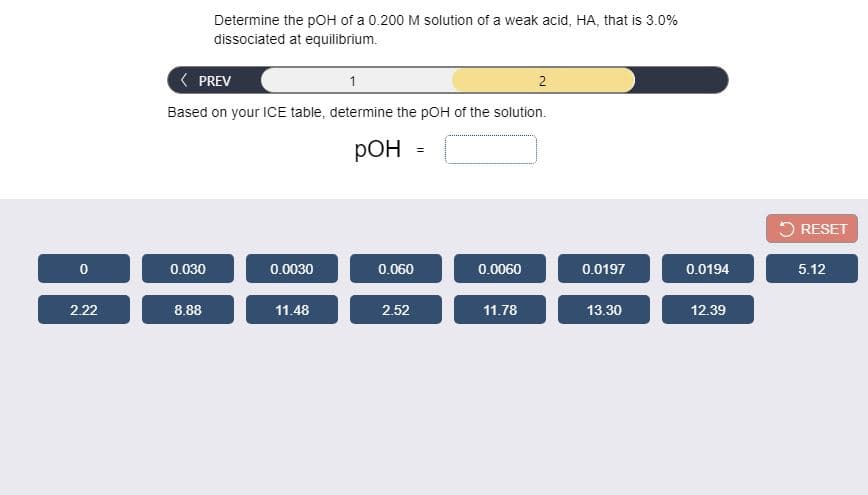 Determine the pOH of a 0.200 M solution of a weak acid, HA, that is 3.0%
dissociated at equilibrium.
PREV
1
2
Based on your ICE table, determine the pOH of the solution.
РОН
5 RESET
0.030
0.0030
0.060
0.0060
0.0197
0.0194
5.12
2.22
8.88
11.48
2.52
11.78
13.30
12.39
