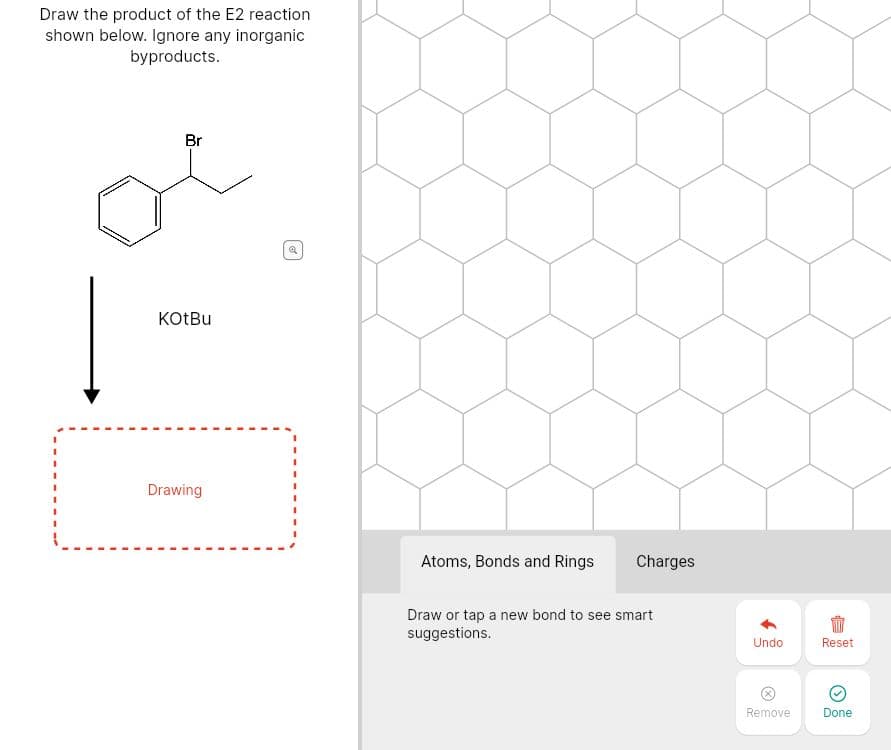 Draw the product of the E2 reaction
shown below. Ignore any inorganic
byproducts.
Br
KOTBU
Drawing
Atoms, Bonds and Rings
Charges
Draw or tap a new bond to see smart
suggestions.
Undo
Reset
Remove
Done
of
