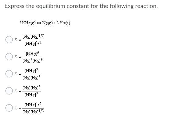 Express the equilibrium constant for the following reaction.
2 NH 3(3) = N2g) + 3H2(g)
N2][H2]1/3
K =
[NH 3]1/2
[NH 316
K
N21H219
[NH 312
K =
[N2][H2]3
K =
[NH3]2
[NH 311/2
K =
[N2][H2]l/3
