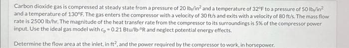 Carbon dioxide gas is compressed at steady state from a pressure of 20 lb/in² and a temperature of 32°F to a pressure of 50 lb/in²
and a temperature of 130°F. The gas enters the compressor with a velocity of 30 ft/s and exits with a velocity of 80 ft/s. The mass flow
rate is 2500 lb/hr. The magnitude of the heat transfer rate from the compressor to its surroundings is 5% of the compressor power
input. Use the ideal gas model with cp = 0.21 Btu/lb-ºR and neglect potential energy effects.
Determine the flow area at the inlet, in ft2, and the power required by the compressor to work, in horsepower.