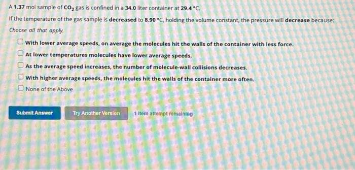 A 1.37 mol sample of CO₂ gas is confined in a 34.0 liter container at 29.4°C.
If the temperature of the gas sample is decreased to 8.90 °C, holding the volume constant, the pressure will decrease because:
Choose all that apply.
OOOOO
With lower average speeds, on average the molecules hit the walls of the container with less force.
At lower temperatures molecules have lower average speeds.
As the average speed increases, the number of molecule-wall collisions decreases.
With higher average speeds, the molecules hit the walls of the container more often.
None of the Above
Submit Answer
Try Another Version 1 Item attempt remaining