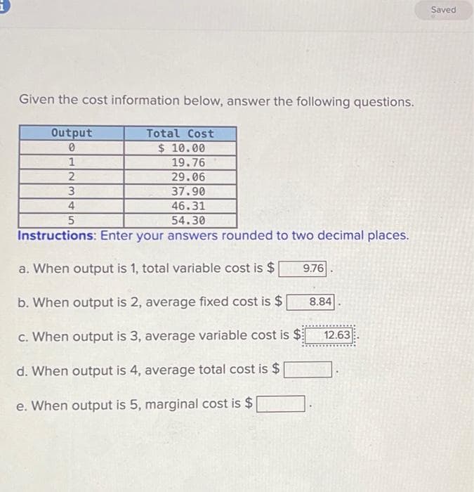 Given the cost information below, answer the following questions.
Output
0
Total Cost
$ 10.00
19.76
29.06
37.90
46.31
54.30
Instructions: Enter your answers rounded to two decimal places.
a. When output is 1, total variable cost is $
b. When output is 2, average fixed cost is $
c. When output is 3, average variable cost is $
d. When output is 4, average total cost is $
e. When output is 5, marginal cost is $
1
2
3
4
5
9.76
8.84
12.63
Saved