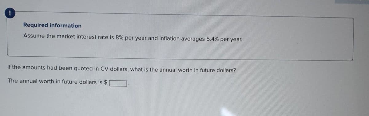 2
Required information
Assume the market interest rate is 8% per year and inflation averages 5.4% per year.
Calculate the perpetual equivalent annual worth in future dollars for years 1 through ∞ for an income of $69,000 now and $5000 per
year thereafter.
The perpetual equivalent annual worth is $ 10520 future dollars.