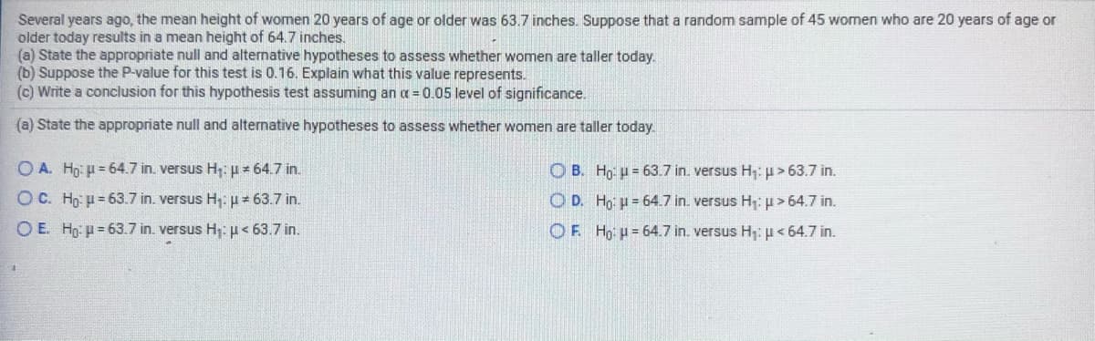 Several years ago, the mean height of women 20 years of age or older was 63.7 inches. Suppose that a random sample of 45 women who are 20 years of age or
older today results in a mean height of 64.7 inches.
(a) State the appropriate null and alternative hypotheses to assess whether women are taller today.
(b) Suppose the P-value for this test is 0.16. Explain what this value represents.
(c) Write a conclusion for this hypothesis test assuming an a = 0.05 level of significance.
(a) State the appropriate null and alternative hypotheses to assess whether women are taller today.
O A. Hg: µ = 64.7 in. versus H, = 64.7 in.
O B. Hg: u = 63.7 in. versus H: u > 63.7 in.
O C. Ho: u = 63.7 in. versus H,:p= 63.7 in.
O D. Ho: u = 64.7 in. versus H1p> 64.7 in.
O E. Hg: = 63.7 in. versus H;: µ< 63.7 in.
OF Hg: u = 64.7 in. versus H: p< 64.7 in.
