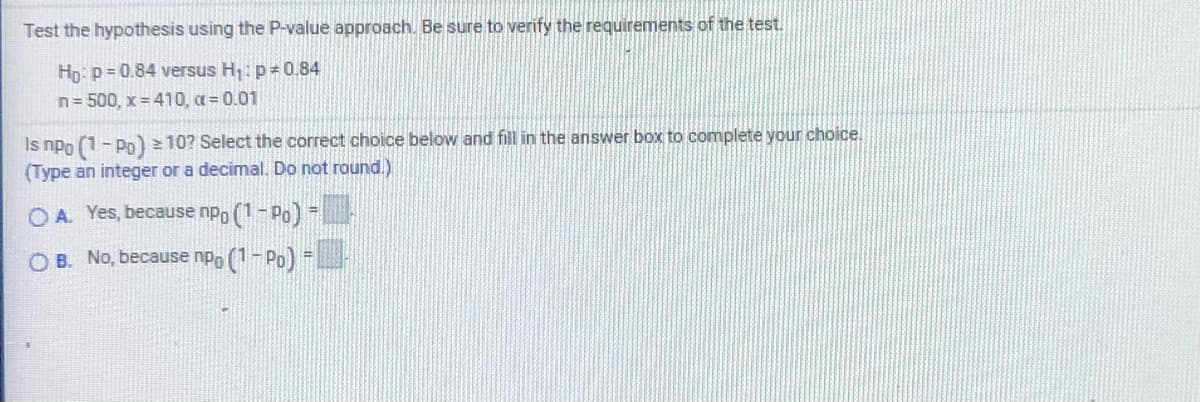 Test the hypothesis using the P-value approach. Be sure to verify the requirements of the test.
Hp: p= 0.84 versus H;: p= 0.84
n= 500, x = 410, a = 0.01
Is npo (1- Po) = 10? Select the correct choice below and fill in the answer box to complete your choice.
(Type an integer or a decimal. Do not round.)
O A. Yes, because npp (1- Po) -
O B. No, because npo (1 - Po) =
