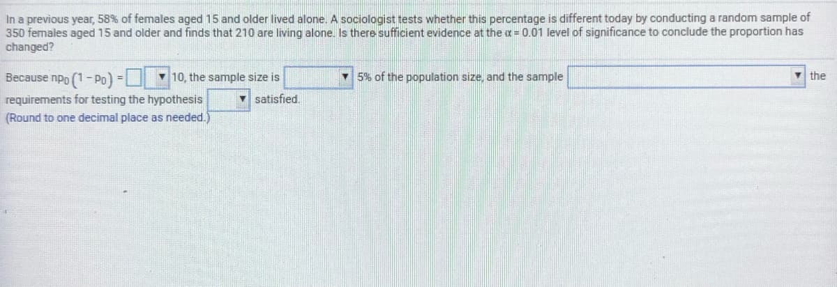 In a previous year, 58% of females aged 15 and older lived alone. A sociologist tests whether this percentage is different today by conducting a random sample of
350 females aged 15 and older and finds that 210 are living alone. Is there sufficient evidence at the a= 0.01 level of significance to conclude the proportion has
changed?
Because npp (1- Po)
v 10, the sample size is
5% of the population size, and the sample
V the
- satisfied.
requirements for testing the hypothesis
(Round to one decimal place as needed.
