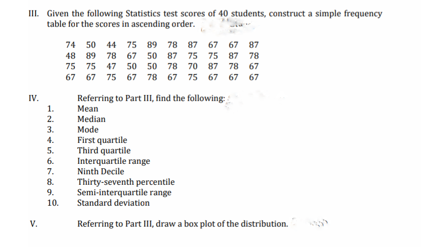 III. Given the following Statistics test scores of 40 students, construct a simple frequency
table for the scores in ascending order.
74 50 44 75 89 78 87 67 67 87
48 89
78 67 50 87 75
75 87 78
75
75
47
50 50 78 70 87 78 67
67 67 75 67 78 67 75 67 67 67
IV.
Referring to Part III, find the following:
1.
Mean
2.
Median
3.
Mode
First quartile
Third quartile
Interquartile range
Ninth Decile
4.
5.
6.
7.
Thirty-seventh percentile
Semi-interquartile range
Standard deviation
8.
9.
10.
V.
Referring to Part III, draw a box plot of the distribution.
