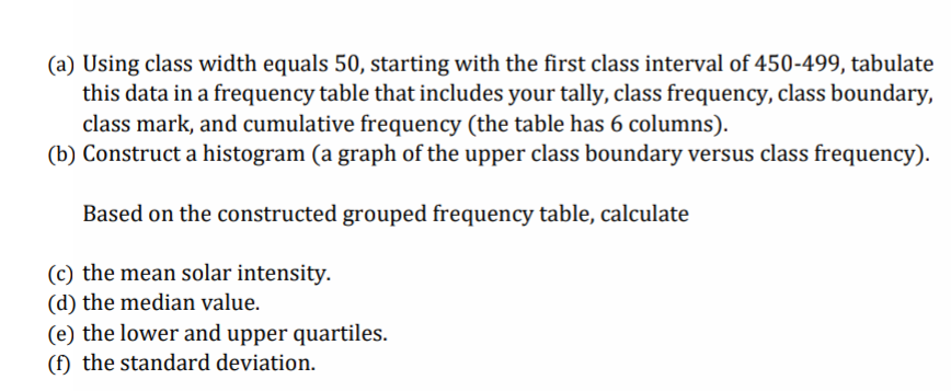 (a) Using class width equals 50, starting with the first class interval of 450-499, tabulate
this data in a frequency table that includes your tally, class frequency, class boundary,
class mark, and cumulative frequency (the table has 6 columns).
(b) Construct a histogram (a graph of the upper class boundary versus class frequency).
Based on the constructed grouped frequency table, calculate
(c) the mean solar intensity.
(d) the median value.
(e) the lower and upper quartiles.
(f) the standard deviation.
