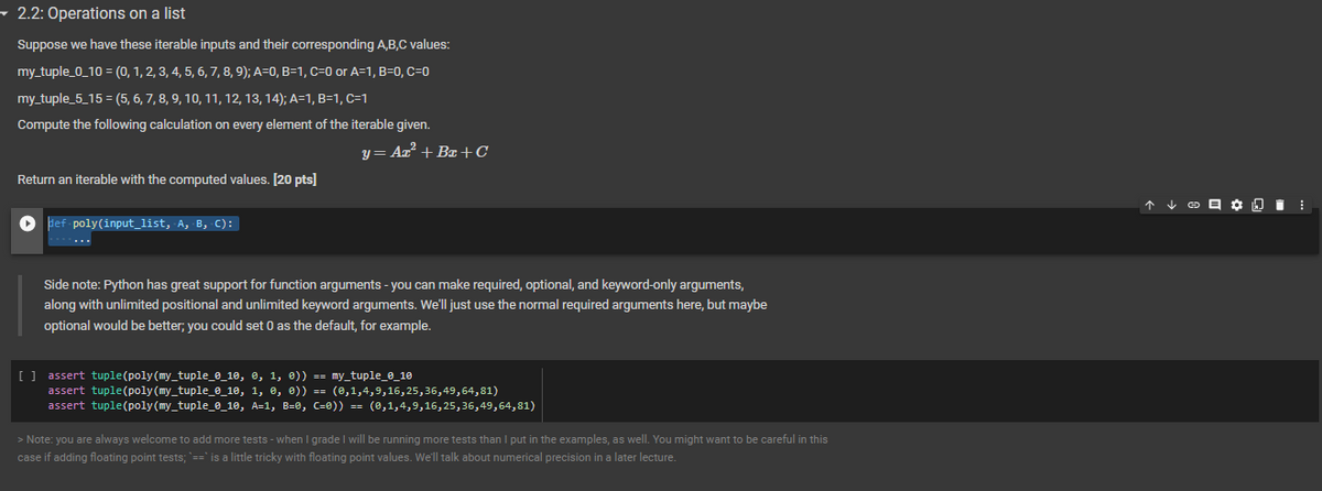 ▼ 2.2: Operations on a list
Suppose we have these iterable inputs and their corresponding A,B,C values:
my_tuple_0_10 = (0, 1, 2, 3, 4, 5, 6, 7, 8, 9); A=0, B=1, C=0 or A=1, B=0, C=0
my_tuple_5_15= (5, 6, 7, 8, 9, 10, 11, 12, 13, 14); A=1, B=1, C=1
Compute the following calculation on every element of the iterable given.
y = Az² +Ba+C
Return an iterable with the computed values. [20 pts]
► def-poly(input_list, A, B, C):
Side note: Python has great support for function arguments - you can make required, optional, and keyword-only arguments,
along with unlimited positional and unlimited keyword arguments. We'll just use the normal required arguments here, but maybe
optional would be better; you could set 0 as the default, for example.
[] assert tuple (poly(my_tuple_0_10, 0, 1, 0)) == my_tuple_0_10
assert tuple (poly(my_tuple_0_10, 1, 0, 0)) == (0,1,4,9,16,25,36,49,64,81)
assert tuple (poly(my_tuple_0_10, A=1, B=0, (=0)) == (0,1,4,9,16,25,36,49,64,81)
> Note: you are always welcome to add more tests - when I grade I will be running more tests than I put in the examples, as well. You might want to be careful in this
case if adding floating point tests; `==` is a little tricky with floating point values. We'll talk about numerical precision in a later lecture.
↑ ✓ © ✿ .⠀