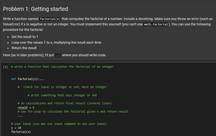 Problem 1: Getting started
Write a function named factorial(x) that computes the factorial of a number. Include a docstring. Make sure you throw an error (such as
ValueError) if x is negative or not an integer. You must implement this yourself (you can't use math.factorial). You can use the following
procedure for the factorial:
Set the result to 1
• Loop over the values 1 to x, multiplying the result each time
Return the result
Here (as in later problems), I'll put ... where you should write code.
[8] # write a function that calculates the factorial of an integer
def factorial(x):...
# !Check for input is integer or not, must be integer
#print something that says integer or not
# do calculations and return final result (several lines)
result = 1
# use for-loop to calculate the factorial given x and return result
# your input (you may use input command to ask user input)
X = 10
factorial(x)