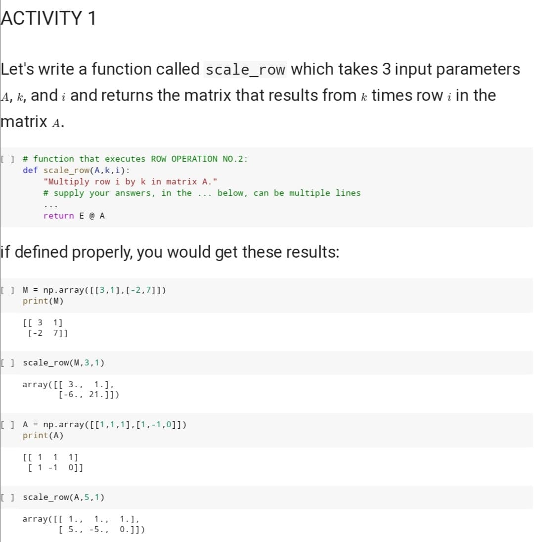 ACTIVITY 1
Let's write a function called scale_row which takes 3 input parameters
A, k, and į and returns the matrix that results from ½ times row ¿ in the
k
matrix A.
[ ] # function that executes ROW OPERATION NO.2:
def scale_row(A, k,i):
"Multiply row i by k in matrix A."
# supply your answers, in the
return E @ A
if defined properly, you would get these results:
[ ] M = np.array([[3,1], [-2,7]])
print (M)
[[31]
[-2 7]]
[scale_row(M,3,1)
array([[ 3., 1.],
[-6., 21.]])
[] A = np.array([[1,1,1],[1,-1,0]])
print (A)
[[ 1 1 1]
[ 1 -1 0]]
[ ] scale_row(A, 5, 1)
array([[ 1., 1.,
below, can be multiple lines.
1.],
[ 5., -5., 0.1])