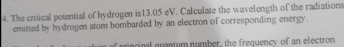 4. The critical potential of hydrogen is 13.05 eV. Calculate the wavelength of the radiations
emitted by hydrogen atom bombarded by an electron of corresponding energy.
plung of principal quantum number, the frequency of an electron