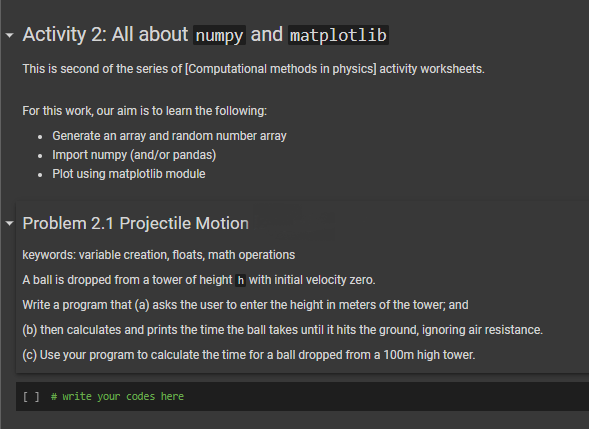 ▾ Activity 2: All about numpy and matplotlib
This is second of the series of [Computational methods in physics] activity worksheets.
For this work, our aim is to learn the following:
• Generate an array and random number array
• Import numpy (and/or pandas)
• Plot using matplotlib module
▾ Problem 2.1 Projectile Motion
keywords: variable creation, floats, math operations
A ball is dropped from a tower of heighth with initial velocity zero.
Write a program that (a) asks the user to enter the height in meters of the tower, and
(b) then calculates and prints the time the ball takes until it hits the ground, ignoring air resistance.
(c) Use your program to calculate the time for a ball dropped from a 100m high tower.
[ ] # write your codes here