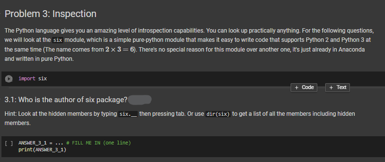 Problem 3: Inspection
The Python language gives you an amazing level of introspection capabilities. You can look up practically anything. For the following questions,
we will look at the six module, which is a simple pure-python module that makes it easy to write code that supports Python 2 and Python 3 at
the same time (The name comes from 2 x 3 = 6). There's no special reason for this module over another one, it's just already in Anaconda
and written in pure Python.
import six
+ Code + Text
3.1: Who is the author of six package?
Hint: Look at the hidden members by typing six._ then pressing tab. Or use dir(six) to get a list of all the members including hidden
members.
[ ] ANSWER_3_1 ... # FILL ME IN (one line)
print (ANSWER_3_1)