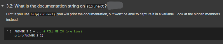 3.2: What is the documentation string on six.next?
Hint: if you use help (six.next), you will print the documentation, but won't be able to capture it in a variable. Look at the hidden members
instead.
[ ] ANSWER_3_2 = ... # FILL ME IN (one line)
print (ANSWER_3_2)