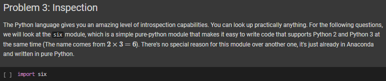 Problem 3: Inspection
The Python language gives you an amazing level of introspection capabilities. You can look up practically anything. For the following questions,
we will look at the six module, which is a simple pure-python module that makes it easy to write code that supports Python 2 and Python 3 at
the same time (The name comes from 2 x 3 = 6). There's no special reason for this module over another one, it's just already in Anaconda
and written in pure Python.
[] import six