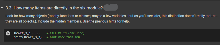 3.3: How many items are directly in the six module?
Look for how many objects (mostly functions or classes, maybe a few variables - but as you'll see later, this distinction doesn't really matter -
they are all objects.). Include the hidden members. Use the previous hints for help.
ANSWER_3_3 = ... # FILL ME IN (one line)
print (ANSWER_3_3)
# hint more than 100