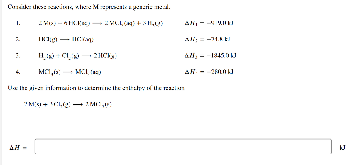 Consider these reactions, where M represents a generic metal.
1.
2 M(s) + 6 HCI(aq)
2 MCI, (aq) + 3 H,(g)
AH1 = -919.0 kJ
2.
HCI(g)
HCI(aq)
ΔΗ
= -74.8 kJ
3.
H, (g) + Cl, (g)
2 HCI(g)
AH3 = -1845.0 kJ
>
4.
MCI,(s) -
MCI, (aq)
ΔΗΑ
= -280.0 kJ
Use the given information to determine the enthalpy of the reaction
2 M(s) + 3 Cl,(g)
2 MCI,(s)
ΔΗ-
kJ
