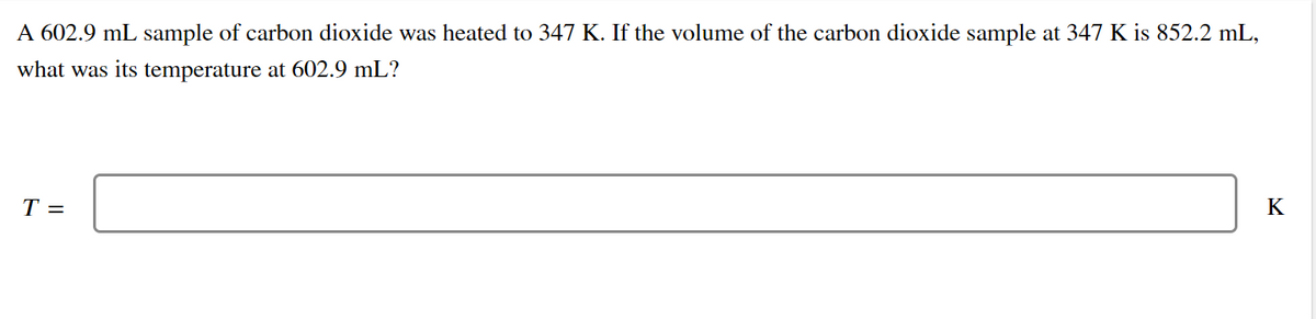 A 602.9 mL sample of carbon dioxide was heated to 347 K. If the volume of the carbon dioxide sample at 347 K is 852.2 mL,
what was its temperature at 602.9 mL?
Т-
K
